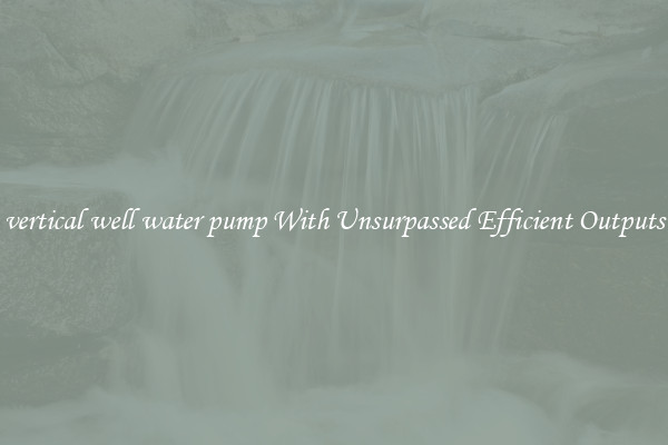 vertical well water pump With Unsurpassed Efficient Outputs