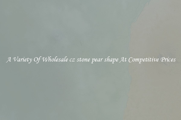 A Variety Of Wholesale cz stone pear shape At Competitive Prices